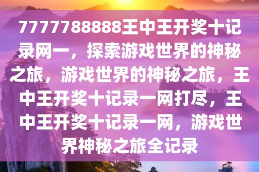 7777788888王中王开奖十记录网一，探索游戏世界的神秘之旅，游戏世界的神秘之旅，王中王开奖十记录一网打尽，王中王开奖十记录一网，游戏世界神秘之旅全记录