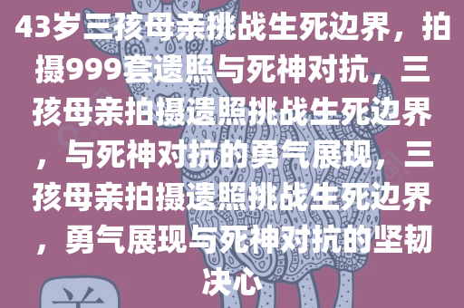 43岁三孩母亲挑战生死边界，拍摄999套遗照与死神对抗，三孩母亲拍摄遗照挑战生死边界，与死神对抗的勇气展现，三孩母亲拍摄遗照挑战生死边界，勇气展现与死神对抗的坚韧决心