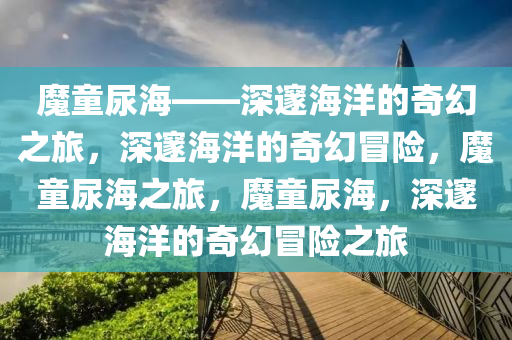 魔童尿海——深邃海洋的奇幻之旅，深邃海洋的奇幻冒险，魔童尿海之旅，魔童尿海，深邃海洋的奇幻冒险之旅