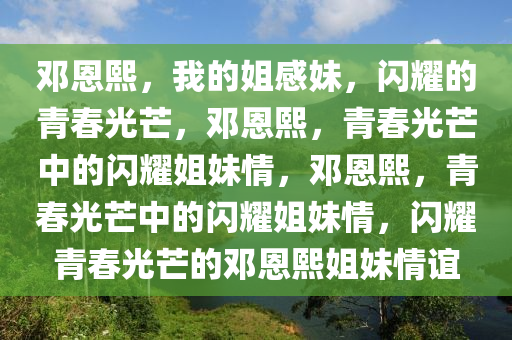 邓恩熙，我的姐感妹，闪耀的青春光芒，邓恩熙，青春光芒中的闪耀姐妹情，邓恩熙，青春光芒中的闪耀姐妹情，闪耀青春光芒的邓恩熙姐妹情谊