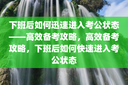 下班后如何迅速进入考公状态——高效备考攻略，高效备考攻略，下班后如何快速进入考公状态