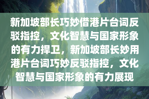 新加坡部长巧妙借港片台词反驳指控，文化智慧与国家形象的有力捍卫，新加坡部长妙用港片台词巧妙反驳指控，文化智慧与国家形象的有力展现