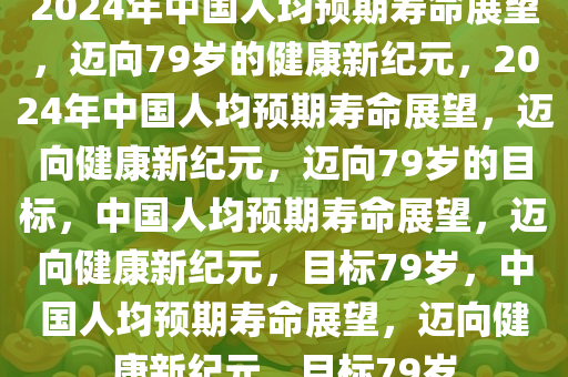 2024年中国人均预期寿命展望，迈向79岁的健康新纪元，2024年中国人均预期寿命展望，迈向健康新纪元，迈向79岁的目标，中国人均预期寿命展望，迈向健康新纪元，目标79岁，中国人均预期寿命展望，迈向健康新纪元，目标79岁