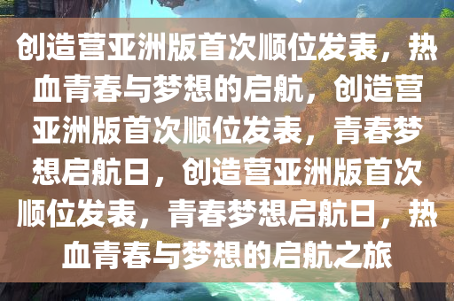 创造营亚洲版首次顺位发表，热血青春与梦想的启航，创造营亚洲版首次顺位发表，青春梦想启航日，创造营亚洲版首次顺位发表，青春梦想启航日，热血青春与梦想的启航之旅