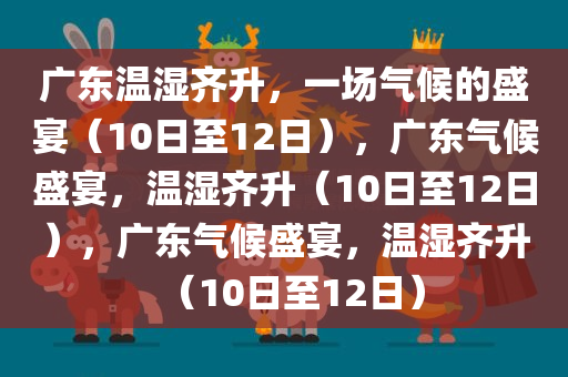 广东温湿齐升，一场气候的盛宴（10日至12日），广东气候盛宴，温湿齐升（10日至12日），广东气候盛宴，温湿齐升（10日至12日）