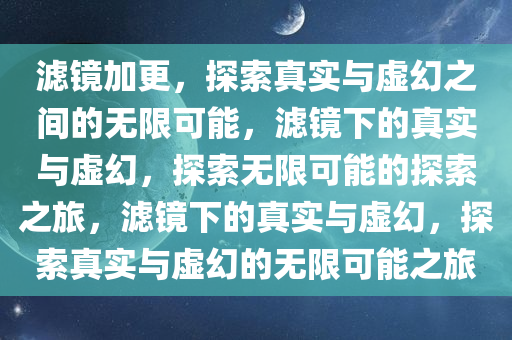 滤镜加更，探索真实与虚幻之间的无限可能，滤镜下的真实与虚幻，探索无限可能的探索之旅，滤镜下的真实与虚幻，探索真实与虚幻的无限可能之旅