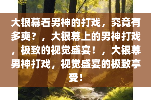 大银幕看男神的打戏，究竟有多爽？，大银幕上的男神打戏，极致的视觉盛宴！，大银幕男神打戏，视觉盛宴的极致享受！