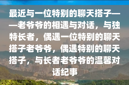 最近与一位特别的聊天搭子——老爷爷的相遇与对话，与独特长者，偶遇一位特别的聊天搭子老爷爷，偶遇特别的聊天搭子，与长者老爷爷的温馨对话纪事