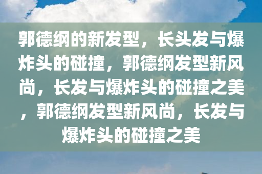 郭德纲的新发型，长头发与爆炸头的碰撞，郭德纲发型新风尚，长发与爆炸头的碰撞之美，郭德纲发型新风尚，长发与爆炸头的碰撞之美