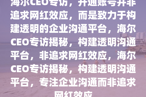 海尔CEO专访，开通账号并非追求网红效应，而是致力于构建透明的企业沟通平台，海尔CEO专访揭秘，构建透明沟通平台，非追求网红效应，海尔CEO专访揭秘，构建透明沟通平台，专注企业沟通而非追求网红效应