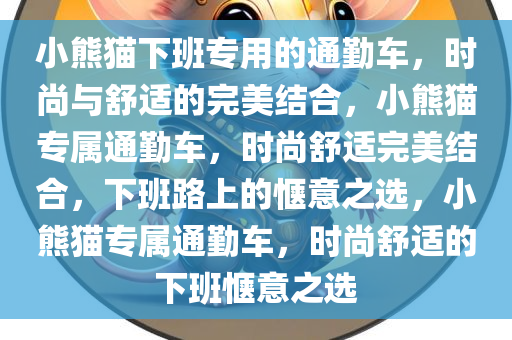 小熊猫下班专用的通勤车，时尚与舒适的完美结合，小熊猫专属通勤车，时尚舒适完美结合，下班路上的惬意之选，小熊猫专属通勤车，时尚舒适的下班惬意之选