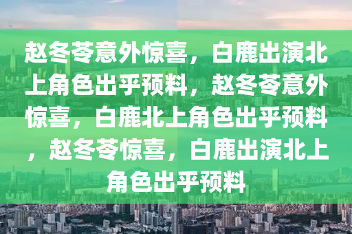 赵冬苓意外惊喜，白鹿出演北上角色出乎预料，赵冬苓意外惊喜，白鹿北上角色出乎预料，赵冬苓惊喜，白鹿出演北上角色出乎预料