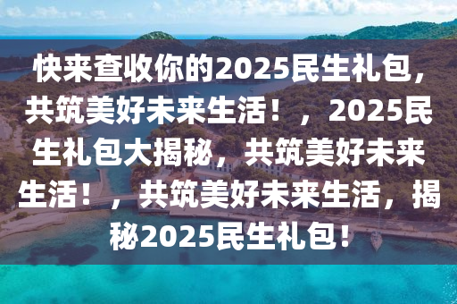 快来查收你的2025民生礼包，共筑美好未来生活！，2025民生礼包大揭秘，共筑美好未来生活！，共筑美好未来生活，揭秘2025民生礼包！