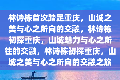 林诗栋首次踏足重庆，山城之美与心之所向的交融，林诗栋初探重庆，山城魅力与心之所往的交融，林诗栋初探重庆，山城之美与心之所向的交融之旅