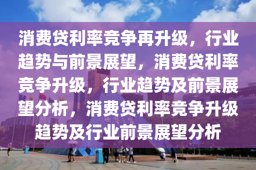 消费贷利率竞争再升级，行业趋势与前景展望，消费贷利率竞争升级，行业趋势及前景展望分析，消费贷利率竞争升级趋势及行业前景展望分析