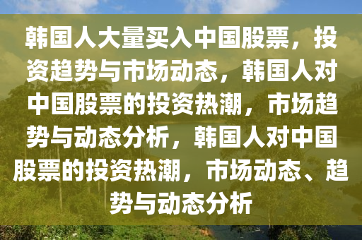 韩国人大量买入中国股票，投资趋势与市场动态，韩国人对中国股票的投资热潮，市场趋势与动态分析，韩国人对中国股票的投资热潮，市场动态、趋势与动态分析