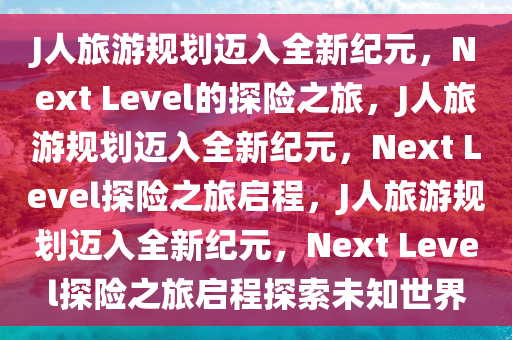 J人旅游规划迈入全新纪元，Next Level的探险之旅，J人旅游规划迈入全新纪元，Next Level探险之旅启程，J人旅游规划迈入全新纪元，Next Level探险之旅启程探索未知世界