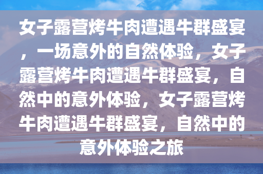 女子露营烤牛肉遭遇牛群盛宴，一场意外的自然体验，女子露营烤牛肉遭遇牛群盛宴，自然中的意外体验，女子露营烤牛肉遭遇牛群盛宴，自然中的意外体验之旅