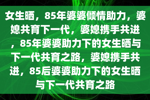 女生晒，85年婆婆倾情助力，婆媳共育下一代，婆媳携手共进，85年婆婆助力下的女生晒与下一代共育之路，婆媳携手共进，85后婆婆助力下的女生晒与下一代共育之路