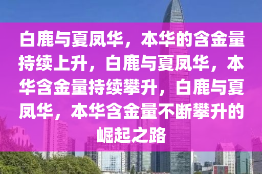 白鹿与夏凤华，本华的含金量持续上升，白鹿与夏凤华，本华含金量持续攀升，白鹿与夏凤华，本华含金量不断攀升的崛起之路