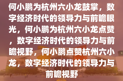 何小鹏为杭州六小龙鼓掌，数字经济时代的领导力与前瞻眼光，何小鹏为杭州六小龙点赞，数字经济时代的领导力与前瞻视野，何小鹏点赞杭州六小龙，数字经济时代的领导力与前瞻视野