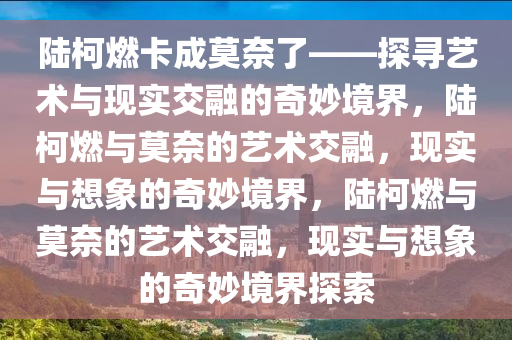 陆柯燃卡成莫奈了——探寻艺术与现实交融的奇妙境界，陆柯燃与莫奈的艺术交融，现实与想象的奇妙境界，陆柯燃与莫奈的艺术交融，现实与想象的奇妙境界探索