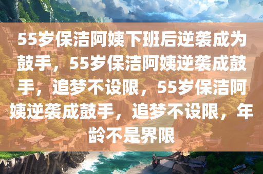 55岁保洁阿姨下班后逆袭成为鼓手，55岁保洁阿姨逆袭成鼓手，追梦不设限，55岁保洁阿姨逆袭成鼓手，追梦不设限，年龄不是界限