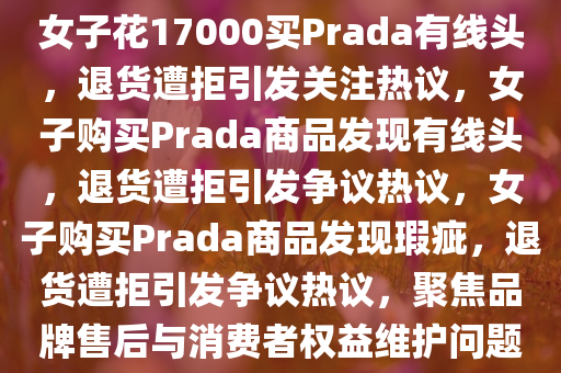 女子花17000买Prada有线头，退货遭拒引发关注热议，女子购买Prada商品发现有线头，退货遭拒引发争议热议，女子购买Prada商品发现瑕疵，退货遭拒引发争议热议，聚焦品牌售后与消费者权益维护问题