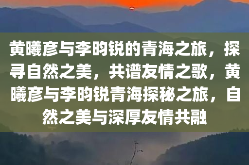 黄曦彦与李昀锐的青海之旅，探寻自然之美，共谱友情之歌，黄曦彦与李昀锐青海探秘之旅，自然之美与深厚友情共融