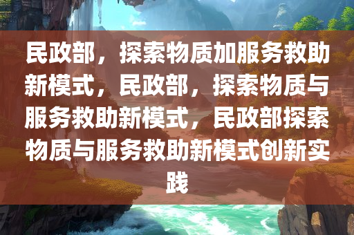 民政部，探索物质加服务救助新模式，民政部，探索物质与服务救助新模式，民政部探索物质与服务救助新模式创新实践