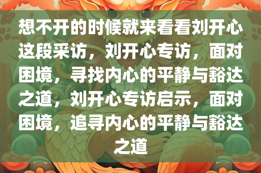 想不开的时候就来看看刘开心这段采访，刘开心专访，面对困境，寻找内心的平静与豁达之道，刘开心专访启示，面对困境，追寻内心的平静与豁达之道