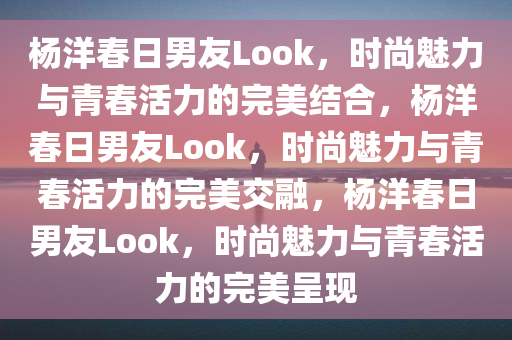 杨洋春日男友Look，时尚魅力与青春活力的完美结合，杨洋春日男友Look，时尚魅力与青春活力的完美交融，杨洋春日男友Look，时尚魅力与青春活力的完美呈现