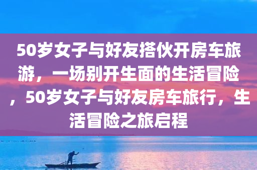 50岁女子与好友搭伙开房车旅游，一场别开生面的生活冒险，50岁女子与好友房车旅行，生活冒险之旅启程