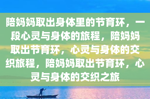 陪妈妈取出身体里的节育环，一段心灵与身体的旅程，陪妈妈取出节育环，心灵与身体的交织旅程，陪妈妈取出节育环，心灵与身体的交织之旅