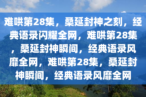 难哄第28集，桑延封神之刻，经典语录闪耀全网，难哄第28集，桑延封神瞬间，经典语录风靡全网，难哄第28集，桑延封神瞬间，经典语录风靡全网