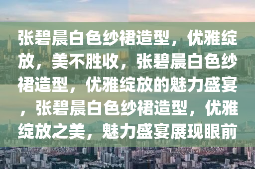 张碧晨白色纱裙造型，优雅绽放，美不胜收，张碧晨白色纱裙造型，优雅绽放的魅力盛宴，张碧晨白色纱裙造型，优雅绽放之美，魅力盛宴展现眼前