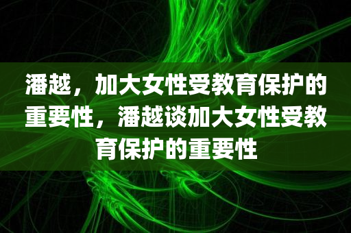 潘越，加大女性受教育保护的重要性，潘越谈加大女性受教育保护的重要性