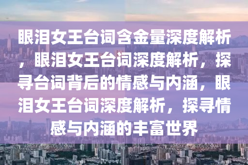 眼泪女王台词含金量深度解析，眼泪女王台词深度解析，探寻台词背后的情感与内涵，眼泪女王台词深度解析，探寻情感与内涵的丰富世界