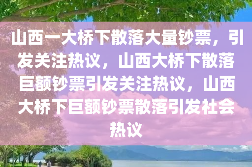 山西一大桥下散落大量钞票，引发关注热议，山西大桥下散落巨额钞票引发关注热议，山西大桥下巨额钞票散落引发社会热议