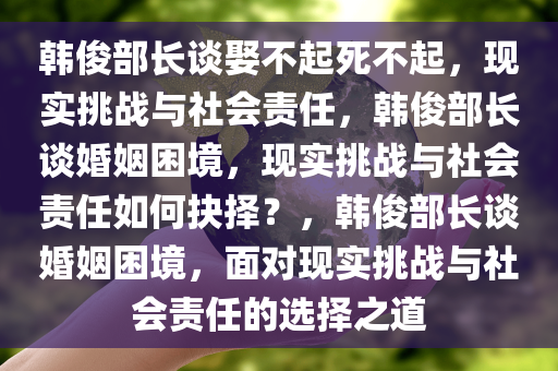 韩俊部长谈娶不起死不起，现实挑战与社会责任，韩俊部长谈婚姻困境，现实挑战与社会责任如何抉择？，韩俊部长谈婚姻困境，面对现实挑战与社会责任的选择之道