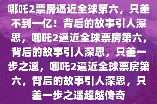 哪吒2票房逼近全球第六，只差不到一亿！背后的故事引人深思，哪吒2逼近全球票房第六，背后的故事引人深思，只差一步之遥，哪吒2逼近全球票房第六，背后的故事引人深思，只差一步之遥超越传奇