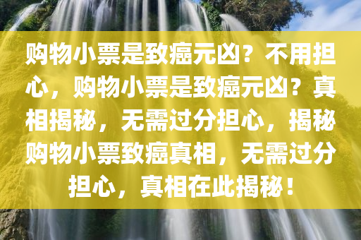 购物小票是致癌元凶？不用担心，购物小票是致癌元凶？真相揭秘，无需过分担心，揭秘购物小票致癌真相，无需过分担心，真相在此揭秘！