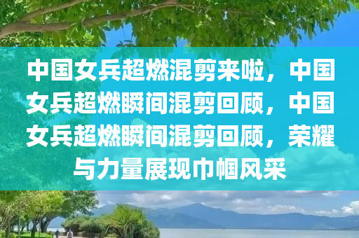 中国女兵超燃混剪来啦，中国女兵超燃瞬间混剪回顾，中国女兵超燃瞬间混剪回顾，荣耀与力量展现巾帼风采