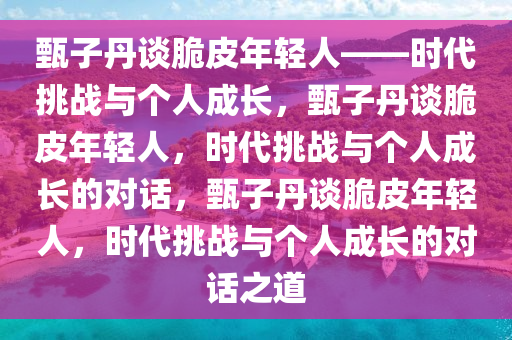 甄子丹谈脆皮年轻人——时代挑战与个人成长，甄子丹谈脆皮年轻人，时代挑战与个人成长的对话，甄子丹谈脆皮年轻人，时代挑战与个人成长的对话之道