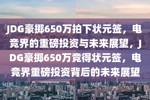 JDG豪掷650万拍下状元签，电竞界的重磅投资与未来展望，JDG豪掷650万竞得状元签，电竞界重磅投资背后的未来展望