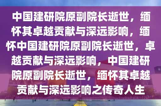 中国建研院原副院长逝世，缅怀其卓越贡献与深远影响，缅怀中国建研院原副院长逝世，卓越贡献与深远影响，中国建研院原副院长逝世，缅怀其卓越贡献与深远影响之传奇人生