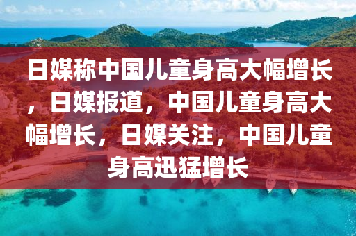 日媒称中国儿童身高大幅增长，日媒报道，中国儿童身高大幅增长，日媒关注，中国儿童身高迅猛增长