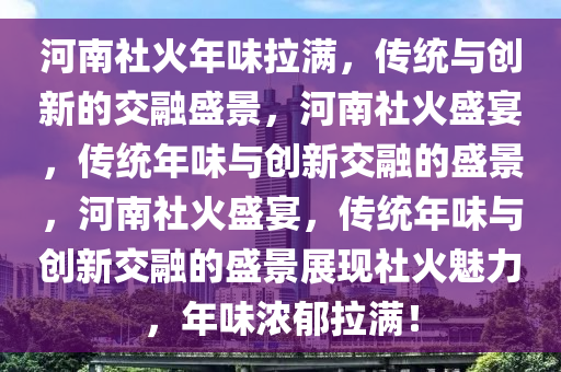 河南社火年味拉满，传统与创新的交融盛景，河南社火盛宴，传统年味与创新交融的盛景，河南社火盛宴，传统年味与创新交融的盛景展现社火魅力，年味浓郁拉满！