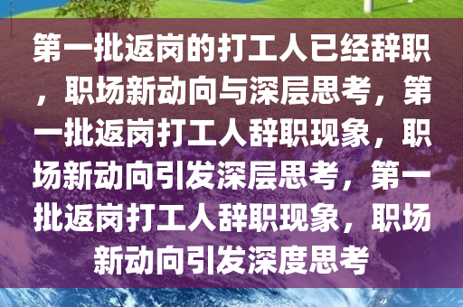 第一批返岗的打工人已经辞职，职场新动向与深层思考，第一批返岗打工人辞职现象，职场新动向引发深层思考，第一批返岗打工人辞职现象，职场新动向引发深度思考