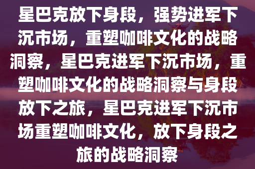 星巴克放下身段，强势进军下沉市场，重塑咖啡文化的战略洞察，星巴克进军下沉市场，重塑咖啡文化的战略洞察与身段放下之旅，星巴克进军下沉市场重塑咖啡文化，放下身段之旅的战略洞察